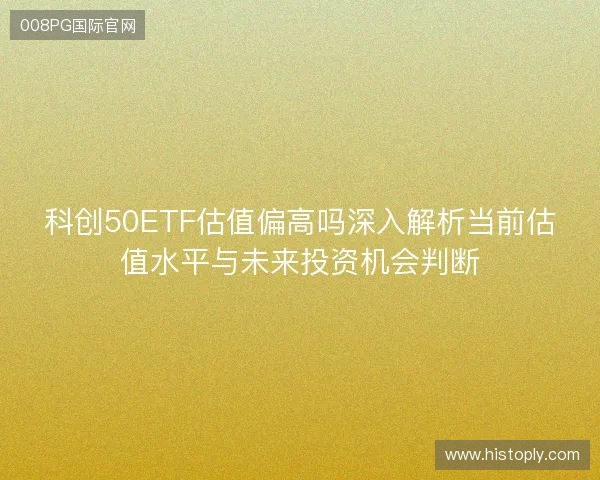 科创50ETF估值偏高吗深入解析当前估值水平与未来投资机会判断