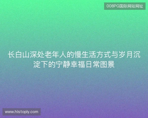 长白山深处老年人的慢生活方式与岁月沉淀下的宁静幸福日常图景 长白山深处老年人的慢生活方式与岁月沉淀下的宁静幸福日常图景