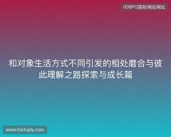 和对象生活方式不同引发的相处磨合与彼此理解之路探索与成长篇 和对象生活方式不同引发的相处磨合与彼此理解之路探索与成长篇